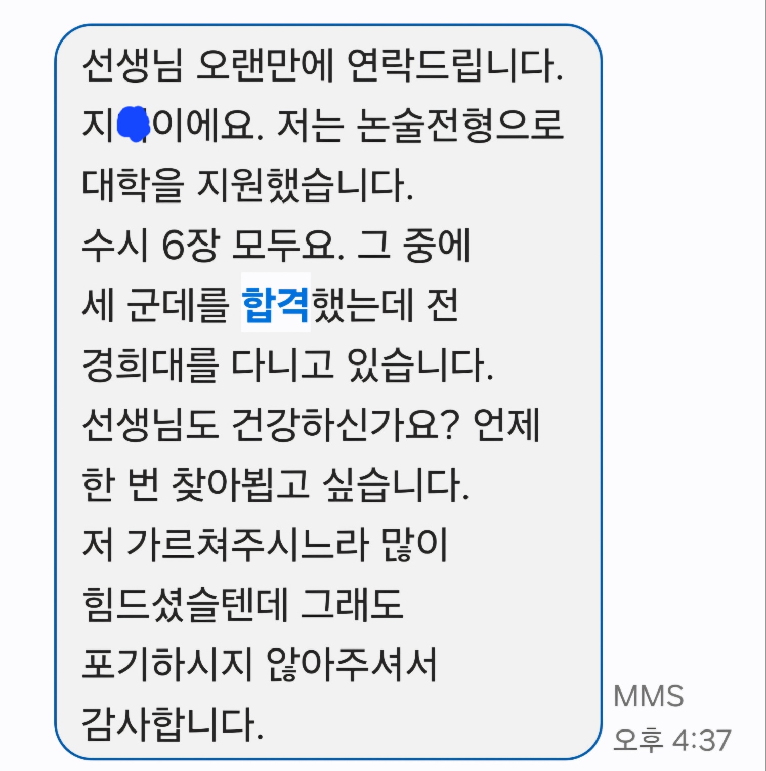 경희대 논술 합격 후기: 선생님 오랜만에 연락드립니다. 지O이에요. 저는 논술전형으로 대학을 지원했습니다. 수시 6장 모두요. 그 중에 세 군데를 합격했는데 전 경희대를 다니고 있습니다. 선생님도 건강하신가요? 언제 한 번 찾아뵙고 싶습니다. 저 가르쳐주시느라 많이 힘드셨을텐데 그래도 포기하시지 않아주셔서 감사합니다.